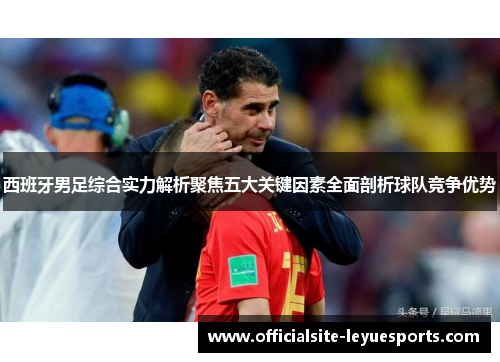 西班牙男足综合实力解析聚焦五大关键因素全面剖析球队竞争优势 西班牙男足综合实力解析聚焦五大关键因素全面剖析球队竞争优势