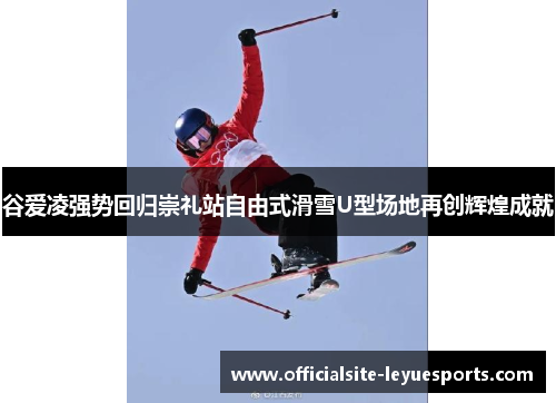 谷爱凌强势回归崇礼站自由式滑雪U型场地再创辉煌成就