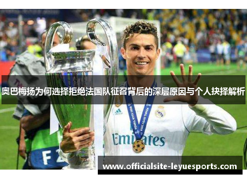 奥巴梅扬为何选择拒绝法国队征召背后的深层原因与个人抉择解析 奥巴梅扬为何选择拒绝法国队征召背后的深层原因与个人抉择解析