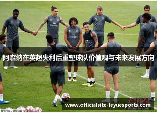 阿森纳在英超失利后重塑球队价值观与未来发展方向