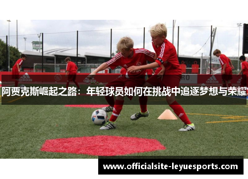 阿贾克斯崛起之路:年轻球员如何在挑战中追逐梦想与荣耀 阿贾克斯崛起之路:年轻球员如何在挑战中追逐梦想与荣耀