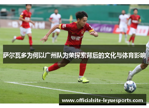 萨尔瓦多为何以广州队为荣探索背后的文化与体育影响