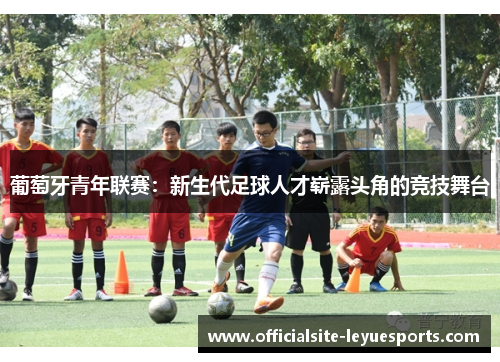 葡萄牙青年联赛:新生代足球人才崭露头角的竞技舞台 葡萄牙青年联赛:新生代足球人才崭露头角的竞技舞台