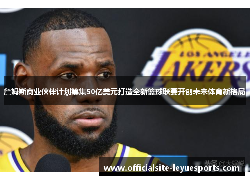 詹姆斯商业伙伴计划筹集50亿美元打造全新篮球联赛开创未来体育新格局