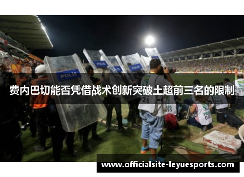 费内巴切能否凭借战术创新突破土超前三名的限制 费内巴切能否凭借战术创新突破土超前三名的限制