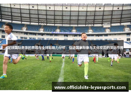 足球国际赛事的表现与全球影响力分析:促进国家形象与文化交流的深远作用 足球国际赛事的表现与全球影响力分析:促进国家形象与文化交流的深远作用