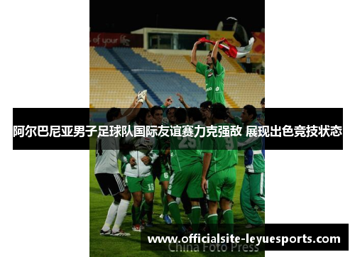 阿尔巴尼亚男子足球队国际友谊赛力克强敌 展现出色竞技状态