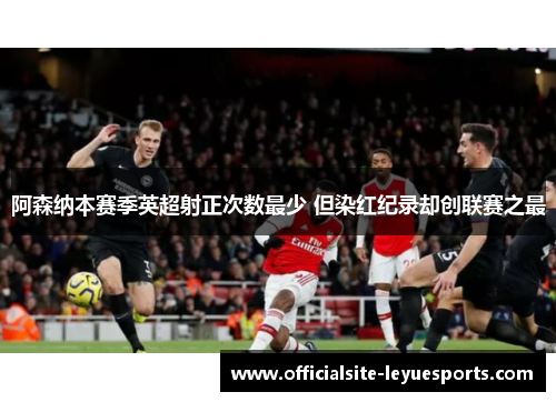阿森纳本赛季英超射正次数最少 但染红纪录却创联赛之最