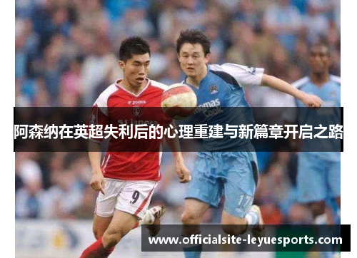阿森纳在英超失利后的心理重建与新篇章开启之路 阿森纳在英超失利后的心理重建与新篇章开启之路