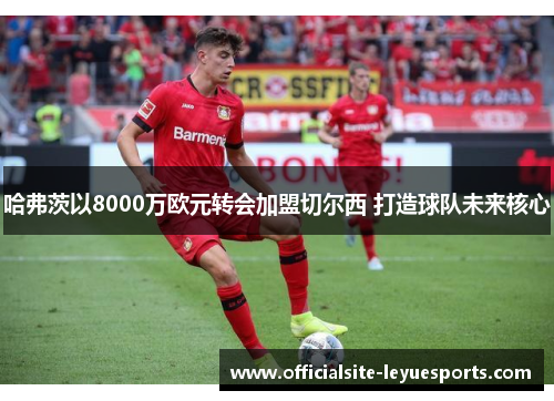 哈弗茨以8000万欧元转会加盟切尔西 打造球队未来核心