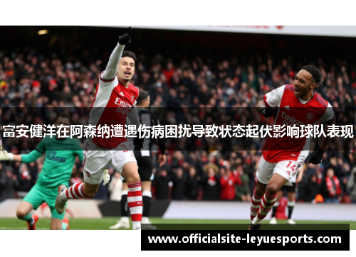 富安健洋在阿森纳遭遇伤病困扰导致状态起伏影响球队表现 富安健洋在阿森纳遭遇伤病困扰导致状态起伏影响球队表现