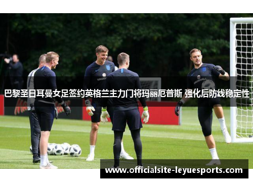 巴黎圣日耳曼女足签约英格兰主力门将玛丽厄普斯 强化后防线稳定性 巴黎圣日耳曼女足签约英格兰主力门将玛丽厄普斯 强化后防线稳定性
