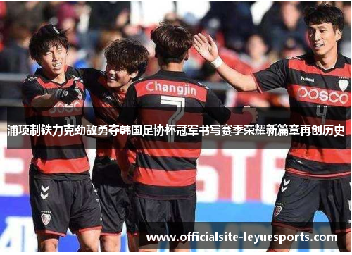 浦项制铁力克劲敌勇夺韩国足协杯冠军书写赛季荣耀新篇章再创历史 浦项制铁力克劲敌勇夺韩国足协杯冠军书写赛季荣耀新篇章再创历史