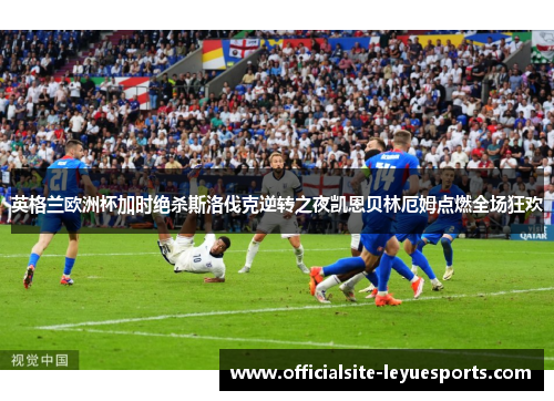 英格兰欧洲杯加时绝杀斯洛伐克逆转之夜凯恩贝林厄姆点燃全场狂欢
