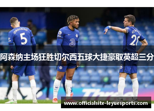 阿森纳主场狂胜切尔西五球大捷豪取英超三分 阿森纳主场狂胜切尔西五球大捷豪取英超三分