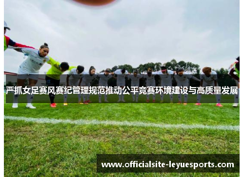严抓女足赛风赛纪管理规范推动公平竞赛环境建设与高质量发展