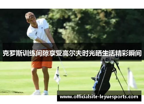克罗斯训练间隙享受高尔夫时光晒生活精彩瞬间 克罗斯训练间隙享受高尔夫时光晒生活精彩瞬间