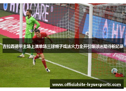 吉拉西德甲主场上演单场三球帽子戏法火力全开引爆球迷期待新纪录 吉拉西德甲主场上演单场三球帽子戏法火力全开引爆球迷期待新纪录